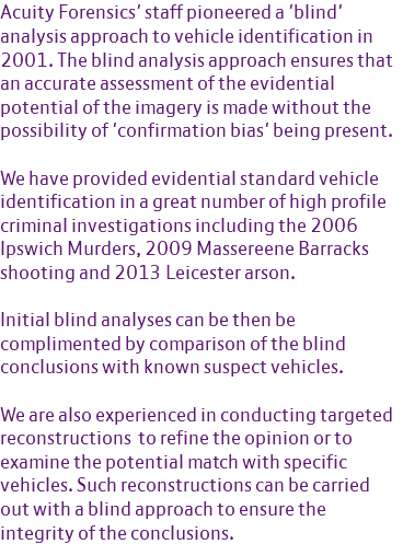 Acuity Forensics' staff pioneered a 'blind' analysis approach to vehicle identification in 2001. The blind analysis approach ensures that an accurate assessment of the evidential potential of the imagery is made without the possibility of 'confirmation bias' being present. We have provided evidential standard vehicle identification in a great number of high profile criminal investigations including the 2006 Ipswich Murders, 2009 Massereene Barracks shooting and 2013 Leicester arson. Initial blind analyses can be then be complimented by comparison of the blind conclusions with known suspect vehicles. We are also experienced in conducting targeted reconstructions to refine the opinion or to examine the potential match with specific vehicles. Such reconstructions can be carried out with a blind approach to ensure the integrity of the conclusions. 