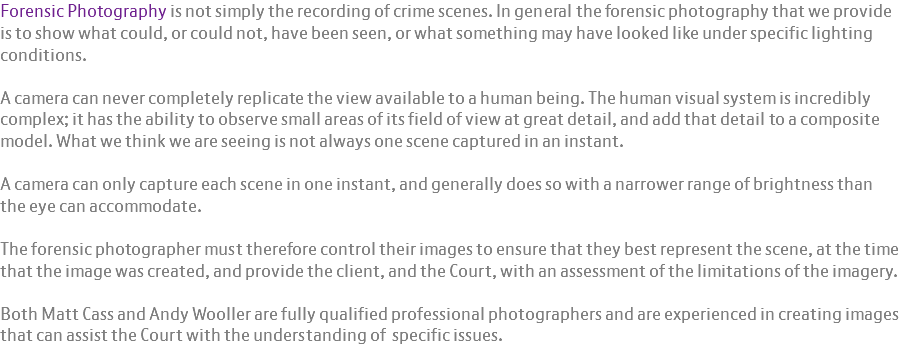 Forensic Photography is not simply the recording of crime scenes. In general the forensic photography that we provide is to show what could, or could not, have been seen, or what something may have looked like under specific lighting conditions. A camera can never completely replicate the view available to a human being. The human visual system is incredibly complex; it has the ability to observe small areas of its field of view at great detail, and add that detail to a composite model. What we think we are seeing is not always one scene captured in an instant. A camera can only capture each scene in one instant, and generally does so with a narrower range of brightness than the eye can accommodate. The forensic photographer must therefore control their images to ensure that they best represent the scene, at the time that the image was created, and provide the client, and the Court, with an assessment of the limitations of the imagery. Both Matt Cass and Andy Wooller are fully qualified professional photographers and are experienced in creating images that can assist the Court with the understanding of specific issues.